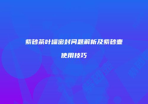 紫砂茶叶罐密封问题解析及紫砂壶使用技巧
