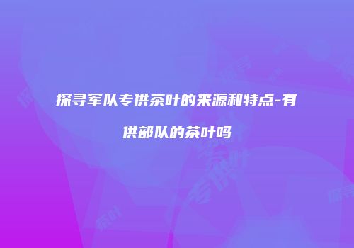 探寻军队专供茶叶的来源和特点-有供部队的茶叶吗