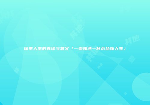 探索人生的真谛与意义「一壶浊酒一杯茶品味人生」