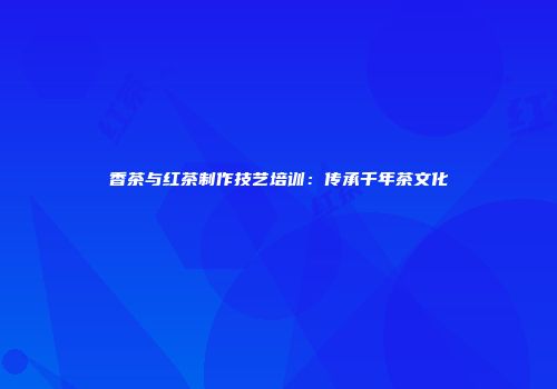 香茶与红茶制作技艺培训：传承千年茶文化