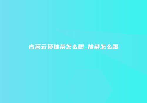 古茗云顶抹茶怎么喝_抹茶怎么喝