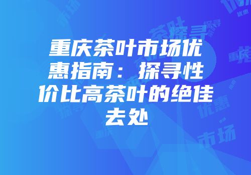 重庆茶叶市场优惠指南：探寻性价比高茶叶的绝佳去处