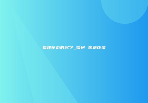福建花茶的名字_福州 茉莉花茶
