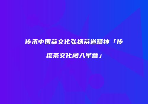传承中国茶文化弘扬茶道精神「传统茶文化融入军营」