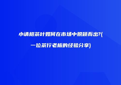 小请柑茶叶如何在市场中脱颖而出?(一位茶行老板的经验分享)