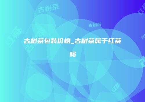 古树茶包装价格_古树茶属于红茶吗