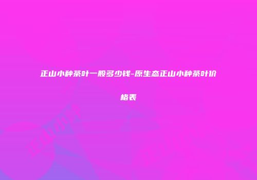 正山小种茶叶一般多少钱-原生态正山小种茶叶价格表