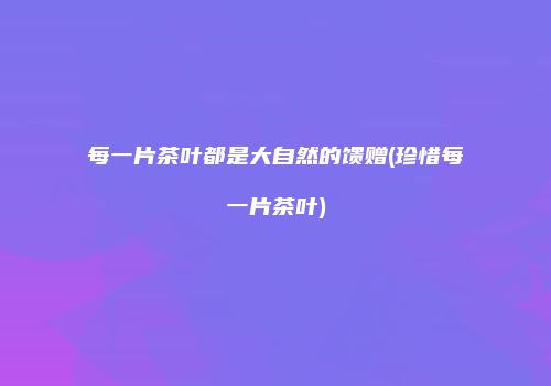 每一片茶叶都是大自然的馈赠(珍惜每一片茶叶)