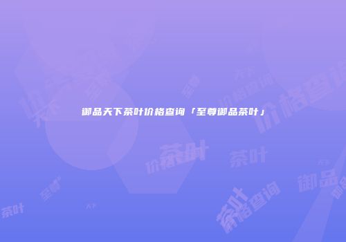 御品天下茶叶价格查询「至尊御品茶叶」