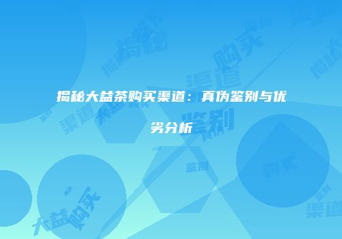 揭秘大益茶购买渠道：真伪鉴别与优劣分析