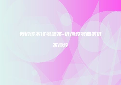我们该不该多喝茶-谁应该多喝茶谁不应该