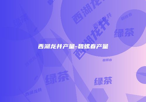 西湖龙井产量-碧螺春产量