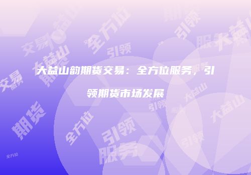 大益山韵期货交易：全方位服务，引领期货市场发展