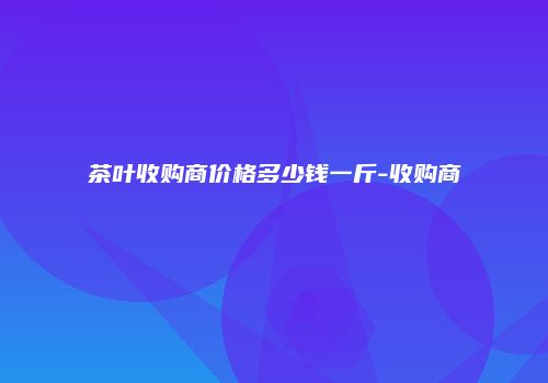 茶叶收购商价格多少钱一斤-收购商