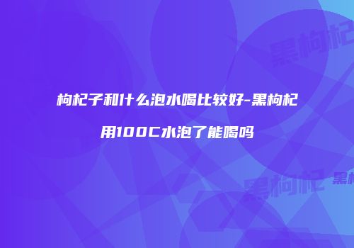 枸杞子和什么泡水喝比较好-黑枸杞用100C水泡了能喝吗