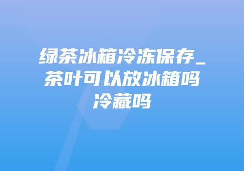 绿茶冰箱冷冻保存_茶叶可以放冰箱吗冷藏吗