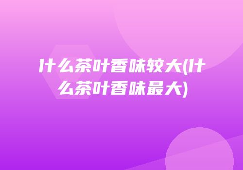 什么茶叶香味较大(什么茶叶香味最大)
