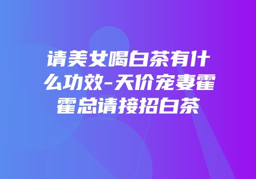 请美女喝白茶有什么功效-天价宠妻霍霍总请接招白茶