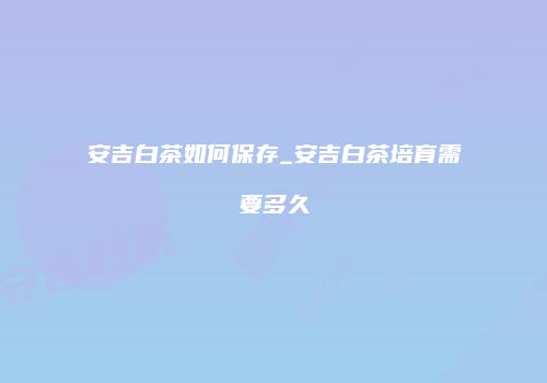 安吉白茶如何保存_安吉白茶培育需要多久