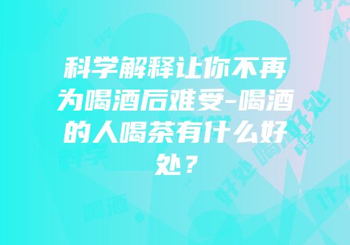 科学解释让你不再为喝酒后难受-喝酒的人喝茶有什么好处？