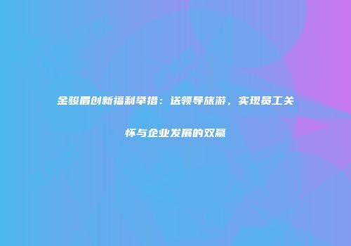 金骏眉创新福利举措：送领导旅游，实现员工关怀与企业发展的双赢