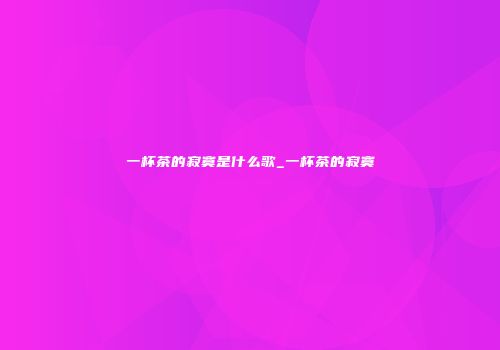 一杯茶的寂寞是什么歌_一杯茶的寂寞