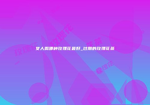 女人喝哪种玫瑰花最好_过期的玫瑰花茶
