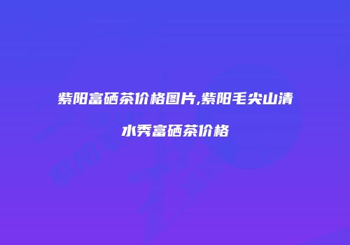 紫阳富硒茶价格图片,紫阳毛尖山清水秀富硒茶价格