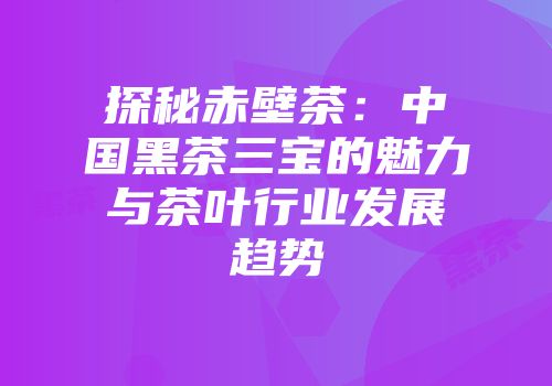 探秘赤壁茶：中国黑茶三宝的魅力与茶叶行业发展趋势