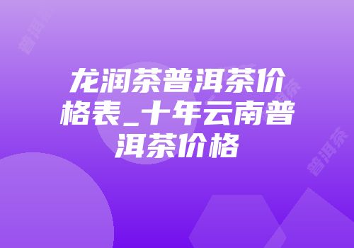 龙润茶普洱茶价格表_十年云南普洱茶价格