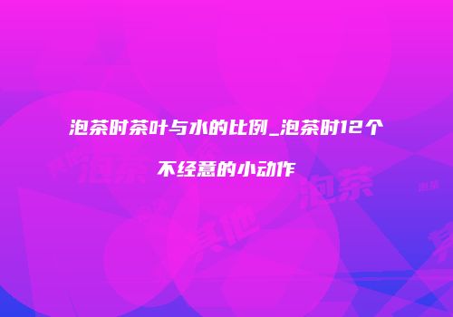 泡茶时茶叶与水的比例_泡茶时12个不经意的小动作