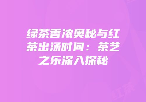 绿茶香浓奥秘与红茶出汤时间：茶艺之乐深入探秘