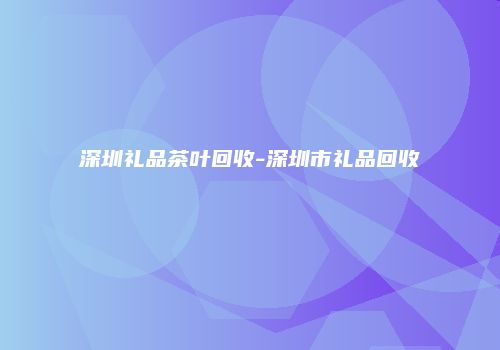深圳礼品茶叶回收-深圳市礼品回收