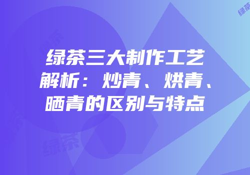 绿茶三大制作工艺解析：炒青、烘青、晒青的区别与特点