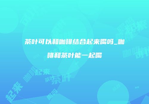 茶叶可以和咖啡结合起来喝吗_咖啡和茶叶能一起喝