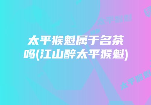 太平猴魁属于名茶吗(江山醉太平猴魁)