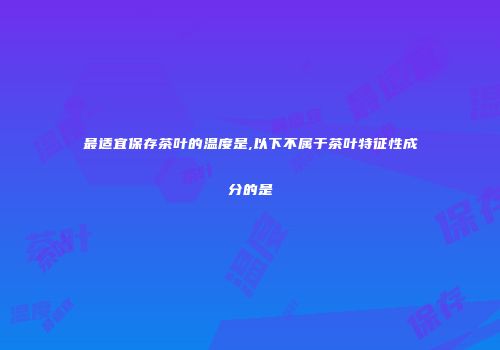 最适宜保存茶叶的温度是,以下不属于茶叶特征性成分的是