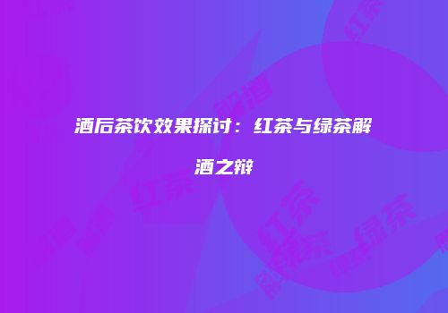 酒后茶饮效果探讨：红茶与绿茶解酒之辩