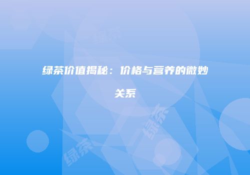 绿茶价值揭秘：价格与营养的微妙关系