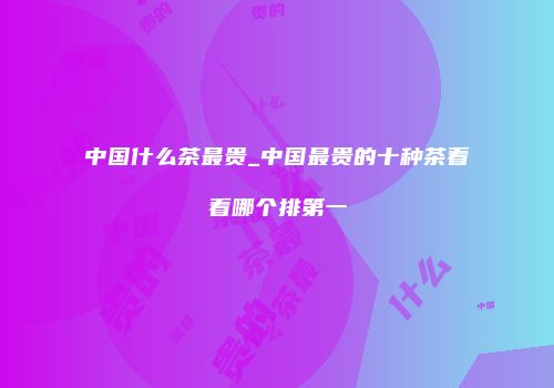 中国什么茶最贵_中国最贵的十种茶看看哪个排第一