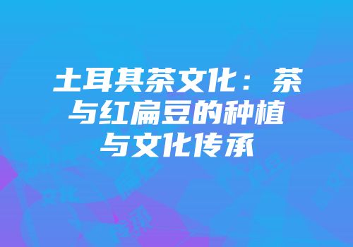 土耳其茶文化：茶与红扁豆的种植与文化传承