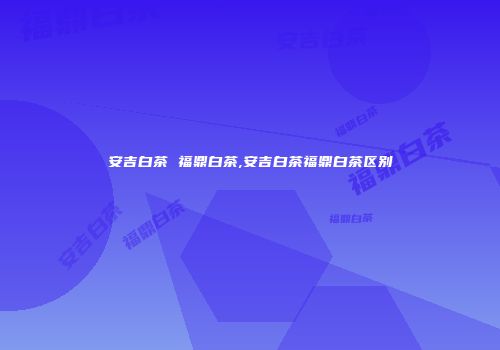 安吉白茶 福鼎白茶,安吉白茶福鼎白茶区别