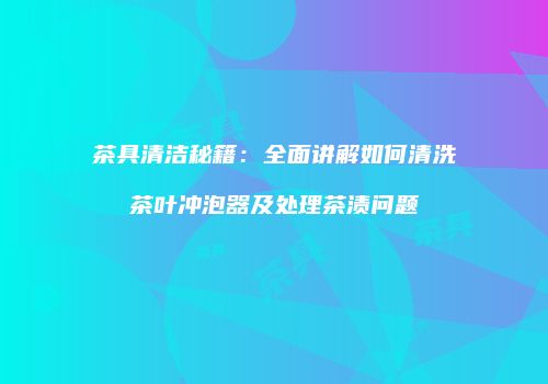 茶具清洁秘籍：全面讲解如何清洗茶叶冲泡器及处理茶渍问题