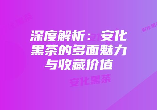深度解析：安化黑茶的多面魅力与收藏价值