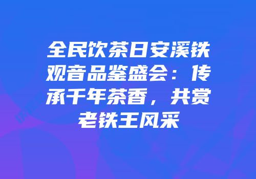 全民饮茶日安溪铁观音品鉴盛会：传承千年茶香，共赏老铁王风采