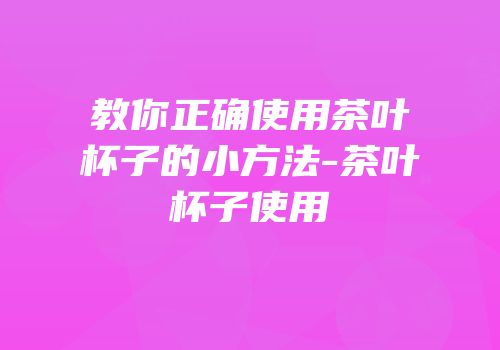 教你正确使用茶叶杯子的小方法-茶叶杯子使用