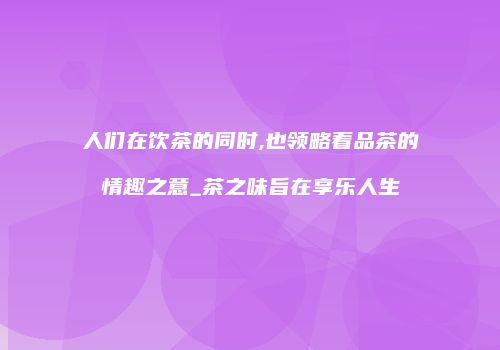 人们在饮茶的同时,也领略着品茶的情趣之意_茶之味旨在享乐人生