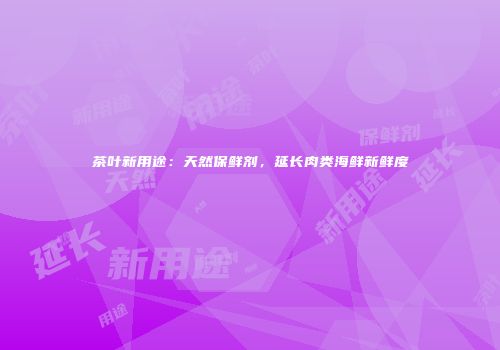 茶叶新用途：天然保鲜剂，延长肉类海鲜新鲜度