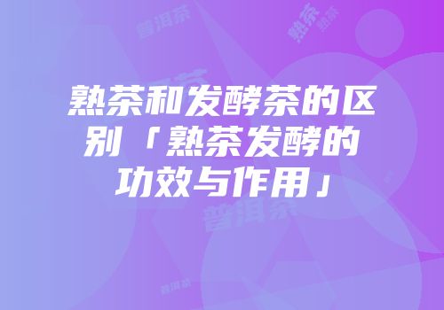 熟茶和发酵茶的区别「熟茶发酵的功效与作用」