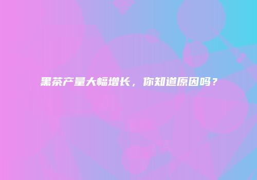 黑茶产量大幅增长，你知道原因吗？